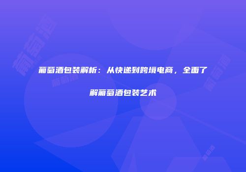 葡萄酒包装解析：从快递到跨境电商，全面了解葡萄酒包装艺术