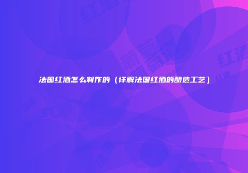 法国红酒怎么制作的（详解法国红酒的酿造工艺）