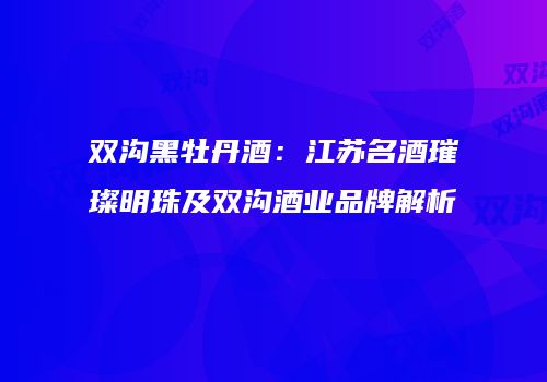 双沟黑牡丹酒：江苏名酒璀璨明珠及双沟酒业品牌解析