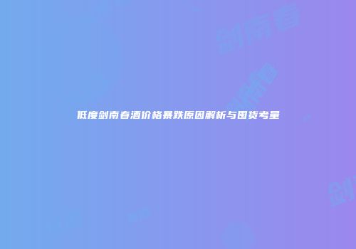 低度剑南春酒价格暴跌原因解析与囤货考量