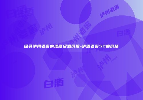探寻泸州老窖的珍藏级酒价值-泸酒老窖52度价格