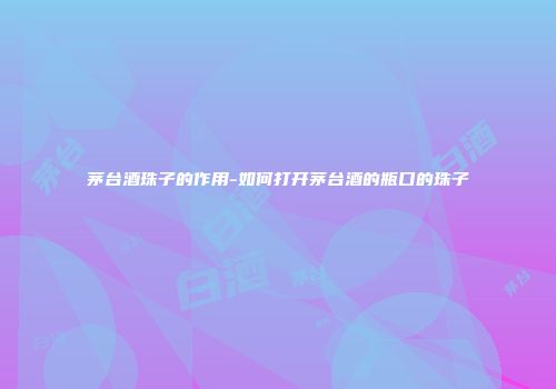 茅台酒珠子的作用-如何打开茅台酒的瓶口的珠子