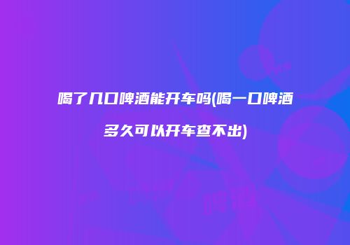喝了几口啤酒能开车吗(喝一口啤酒多久可以开车查不出)