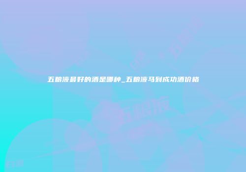 五粮液最好的酒是哪种_五粮液马到成功酒价格