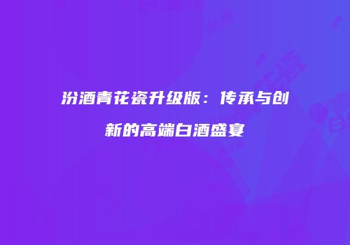 汾酒青花瓷升级版：传承与创新的高端白酒盛宴