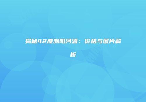 揭秘42度浏阳河酒：价格与图片解析