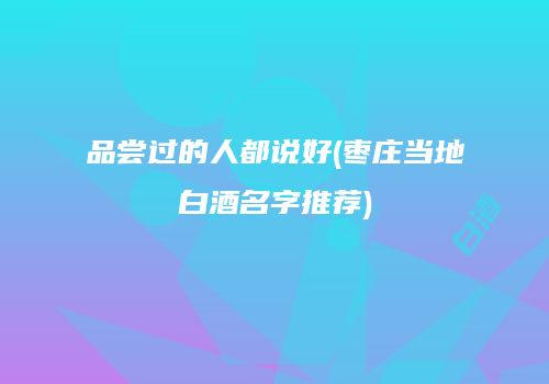 品尝过的人都说好(枣庄当地白酒名字推荐)