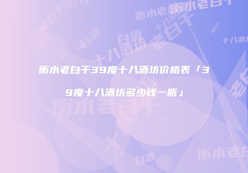 衡水老白干39度十八酒坊价格表「39度十八酒坊多少钱一瓶」