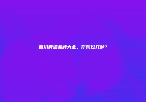 四川啤酒品牌大全，你喝过几种？