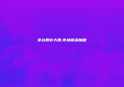 茅台股价大跌,市场震荡加剧