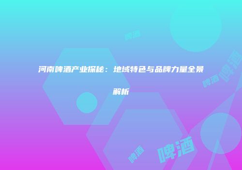河南啤酒产业探秘：地域特色与品牌力量全景解析