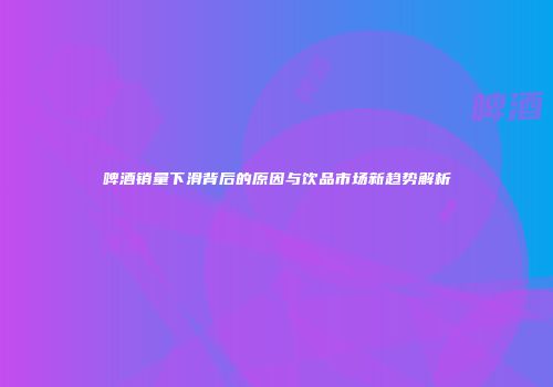 啤酒销量下滑背后的原因与饮品市场新趋势解析