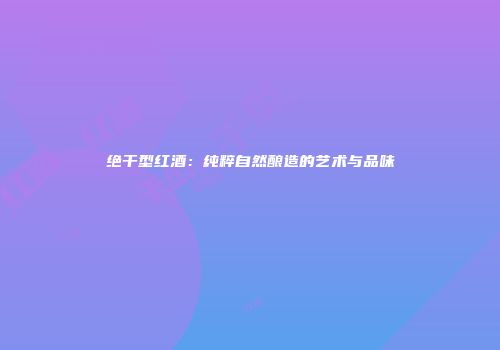绝干型红酒：纯粹自然酿造的艺术与品味