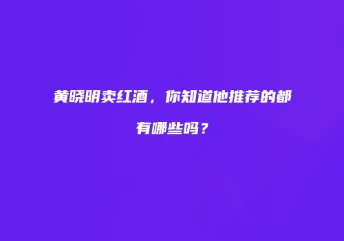 黄晓明卖红酒，你知道他推荐的都有哪些吗？
