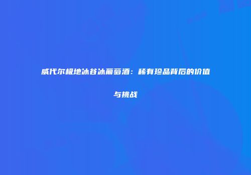 威代尔极地冰谷冰葡萄酒：稀有珍品背后的价值与挑战