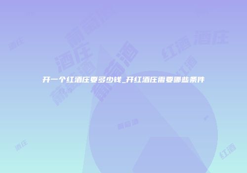 开一个红酒庄要多少钱_开红酒庄需要哪些条件