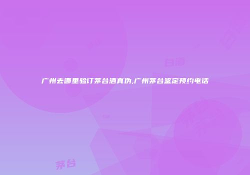 广州去哪里验订茅台酒真伪,广州茅台鉴定预约电话
