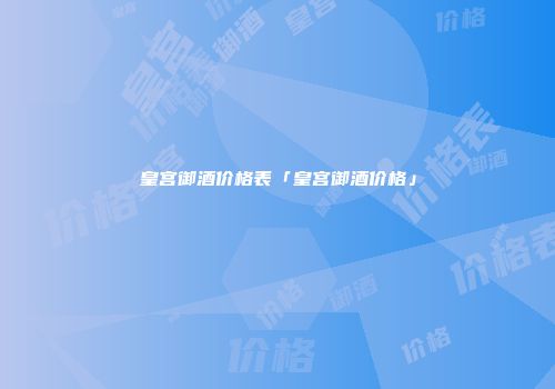皇宫御酒价格表「皇宫御酒价格」