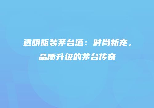 透明瓶装茅台酒：时尚新宠，品质升级的茅台传奇