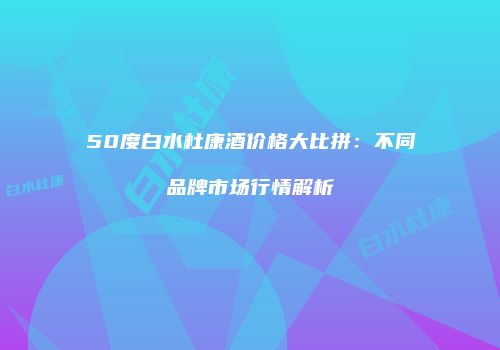 50度白水杜康酒价格大比拼：不同品牌市场行情解析