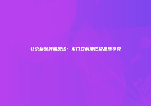北京自酿啤酒配送：家门口的酒吧级品质享受