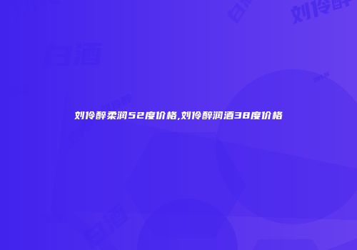 刘伶醉柔润52度价格,刘伶醉润酒38度价格
