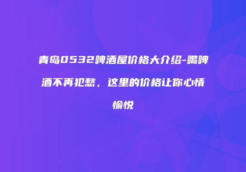 青岛0532啤酒屋价格大介绍-喝啤酒不再犯愁，这里的价格让你心情愉悦