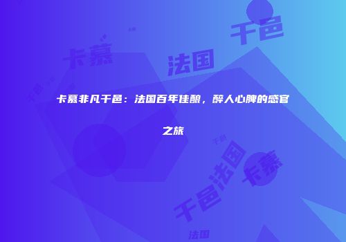 卡慕非凡干邑：法国百年佳酿，醉人心脾的感官之旅