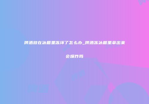 啤酒放在冰箱里冻坏了怎么办_啤酒冻冰箱里拿出来会爆炸吗