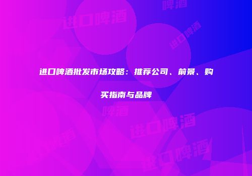 进口啤酒批发市场攻略：推荐公司、前景、购买指南与品牌