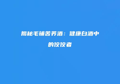 揭秘毛铺苦荞酒：健康白酒中的佼佼者