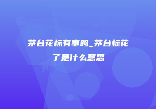 茅台花标有事吗_茅台标花了是什么意思