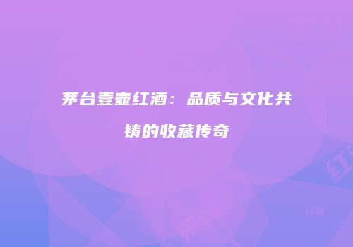 茅台壹壶红酒：品质与文化共铸的收藏传奇