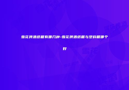 雪花啤酒纸箱有哪几种-雪花啤酒纸箱与塑料箱哪个好