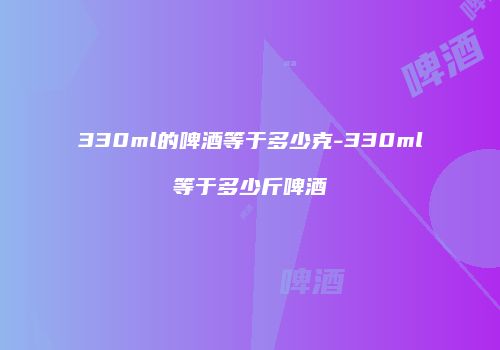 330ml的啤酒等于多少克-330ml等于多少斤啤酒