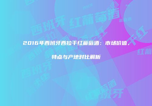2016年西班牙西拉干红葡萄酒：市场价值、特点与产地对比解析
