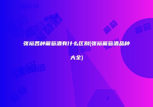 张裕各种葡萄酒有什么区别(张裕葡萄酒品种大全)