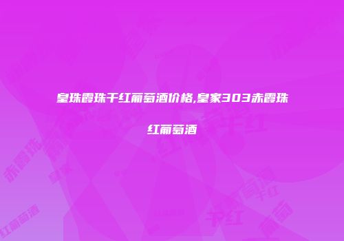 皇珠霞珠干红葡萄酒价格,皇家303赤霞珠红葡萄酒