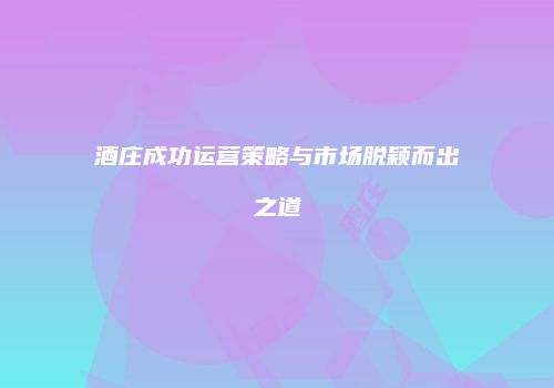 酒庄成功运营策略与市场脱颖而出之道