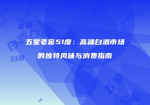 五星老窖51度：高端白酒市场的独特风味与消费指南