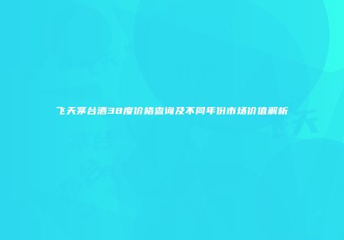 飞天茅台酒38度价格查询及不同年份市场价值解析