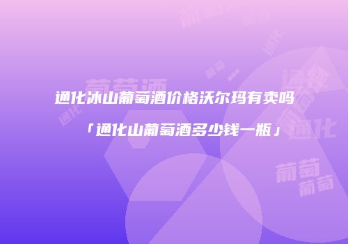 通化冰山葡萄酒价格沃尔玛有卖吗「通化山葡萄酒多少钱一瓶」