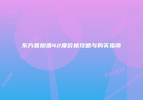 东方喜炮酒42度价格攻略与购买指南