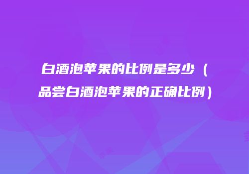 白酒泡苹果的比例是多少（品尝白酒泡苹果的正确比例）