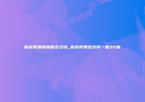 燕京啤酒玻璃瓶多少钱_燕京啤酒多少钱一瓶52度