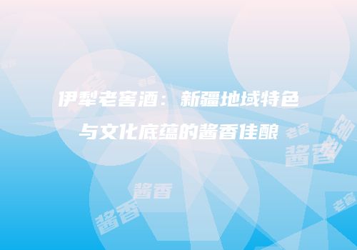 伊犁老窖酒：新疆地域特色与文化底蕴的酱香佳酿
