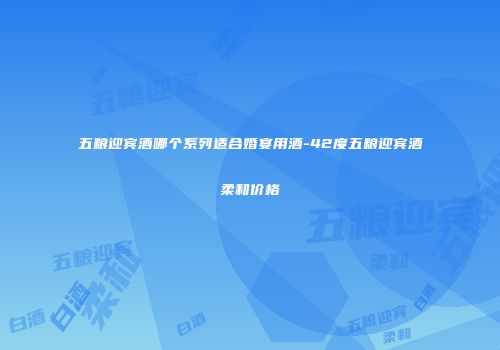 五粮迎宾酒哪个系列适合婚宴用酒-42度五粮迎宾酒柔和价格