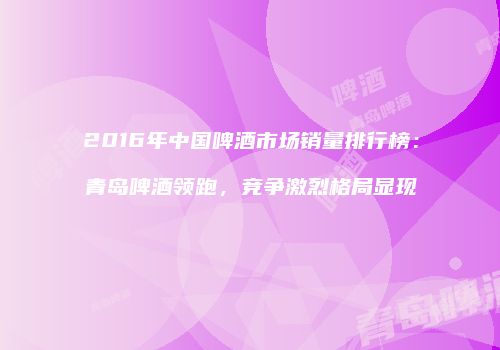 2016年中国啤酒市场销量排行榜：青岛啤酒领跑，竞争激烈格局显现
