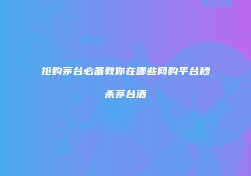 抢购茅台必备教你在哪些网购平台秒杀茅台酒