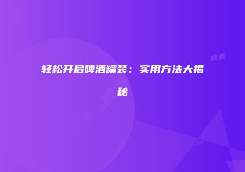轻松开启啤酒罐装：实用方法大揭秘